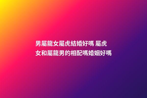 男屬龍女屬虎結婚好嗎 屬虎女和屬龍男的相配嗎婚姻好嗎